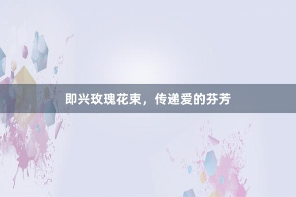 即兴玫瑰花束，传递爱的芬芳